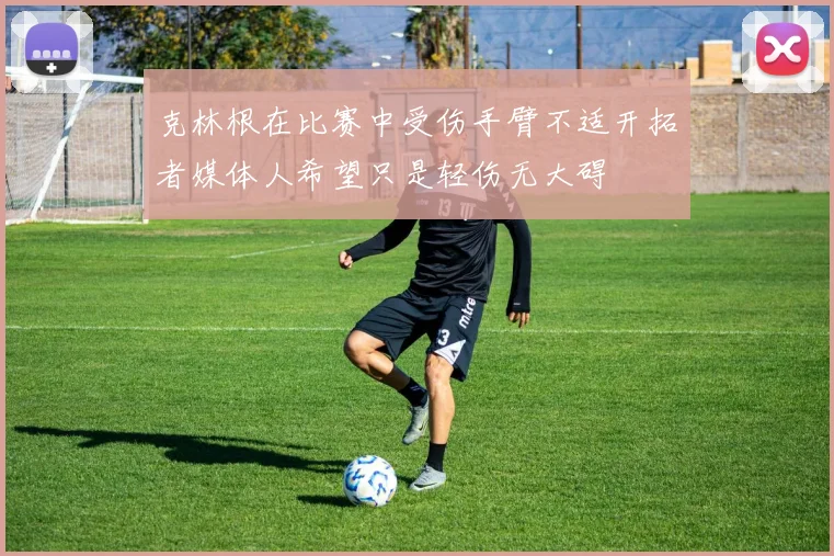 克林根在比赛中受伤手臂不适开拓者媒体人希望只是轻伤无大碍