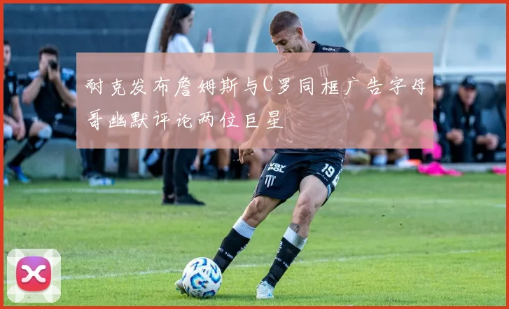 耐克发布詹姆斯与C罗同框广告字母哥幽默评论两位巨星
