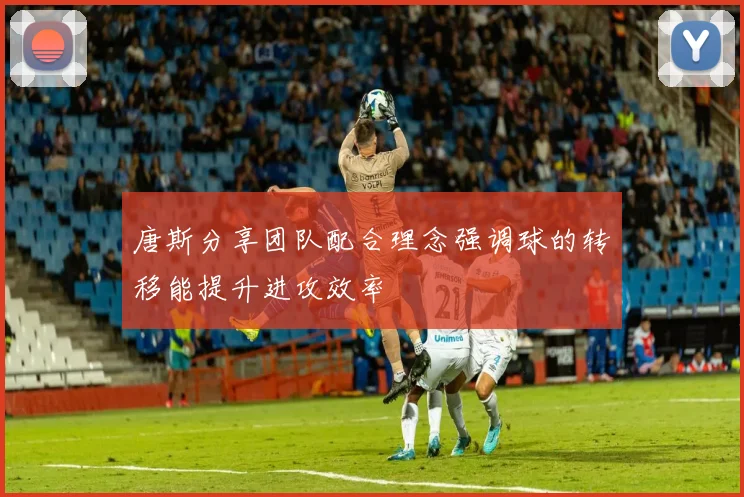 唐斯分享团队配合理念强调球的转移能提升进攻效率
