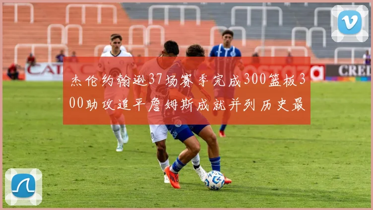 杰伦约翰逊37场赛季完成300篮板300助攻追平詹姆斯成就并列历史最快前锋