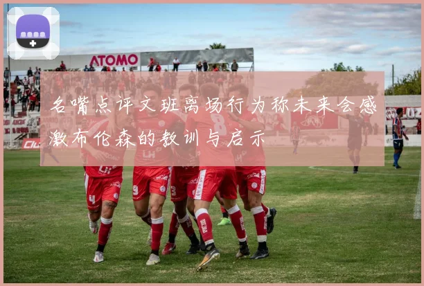 名嘴点评文班离场行为称未来会感激布伦森的教训与启示
