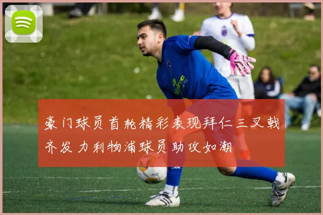 豪门球员首轮精彩表现拜仁三叉戟齐发力利物浦球员助攻如潮