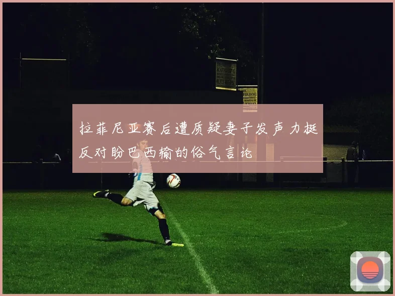 拉菲尼亚赛后遭质疑妻子发声力挺反对盼巴西输的俗气言论