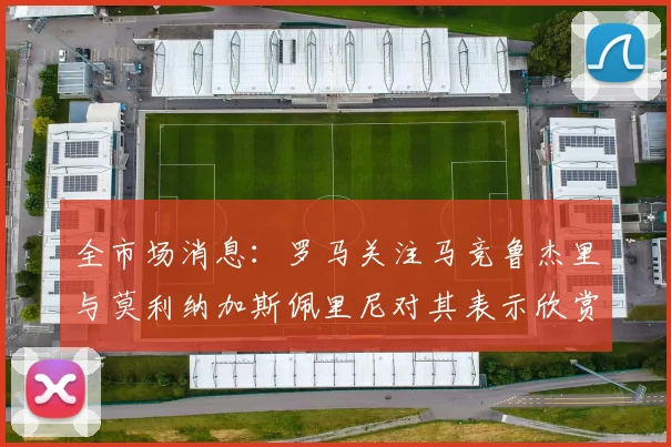 全市场消息：罗马关注马竞鲁杰里与莫利纳加斯佩里尼对其表示欣赏