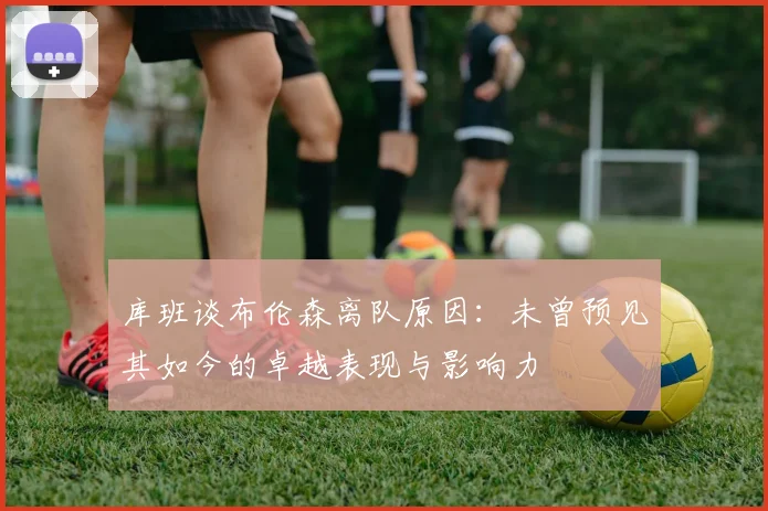 库班谈布伦森离队原因：未曾预见其如今的卓越表现与影响力
