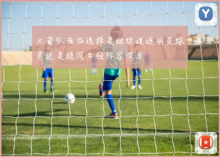 火箭队面临选择是继续追逐明星球员还是稳固年轻阵容深度
