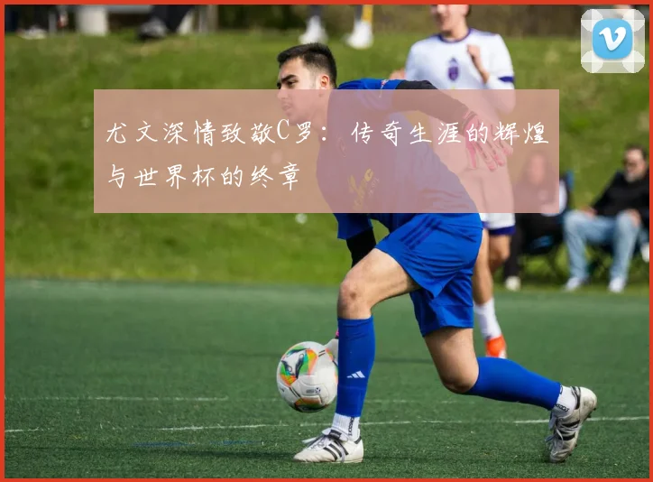 尤文深情致敬C罗：传奇生涯的辉煌与世界杯的终章