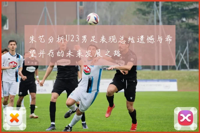 朱艺分析U23男足表现总结遗憾与希望并存的未来发展之路