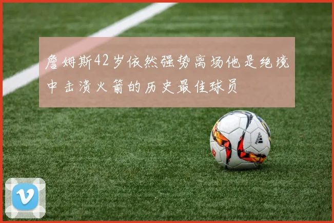 詹姆斯42岁依然强势离场他是绝境中击溃火箭的历史最佳球员