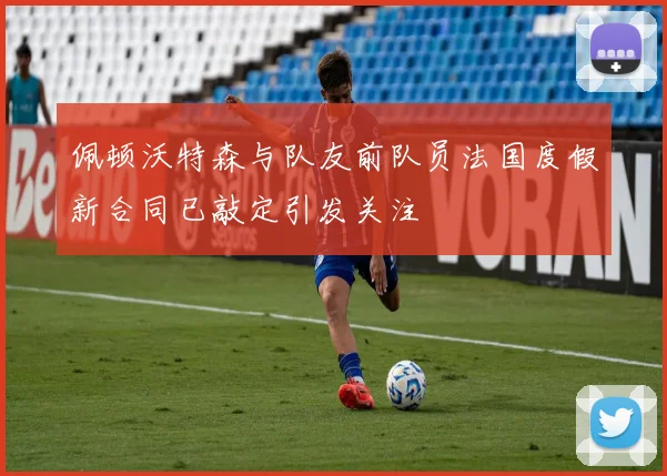 佩顿沃特森与队友前队员法国度假新合同已敲定引发关注