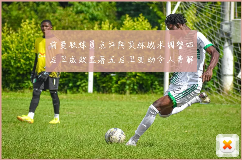 前曼联球员点评阿莫林战术调整四后卫成效显著五后卫变动令人费解
