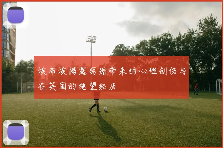 埃布埃揭露离婚带来的心理创伤与在英国的绝望经历
