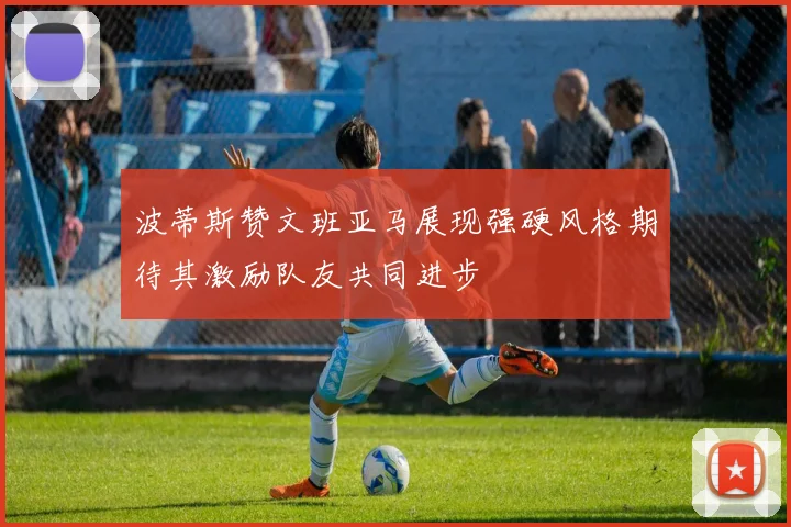 波蒂斯赞文班亚马展现强硬风格期待其激励队友共同进步