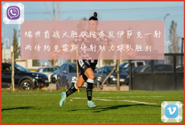 瑞典首战大胜双枪齐发伊萨克一射两传约克雷斯传射助力球队胜利