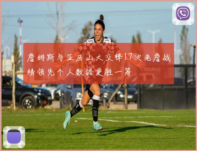 詹姆斯与亚历山大交锋17次老詹战绩领先个人数据更胜一筹