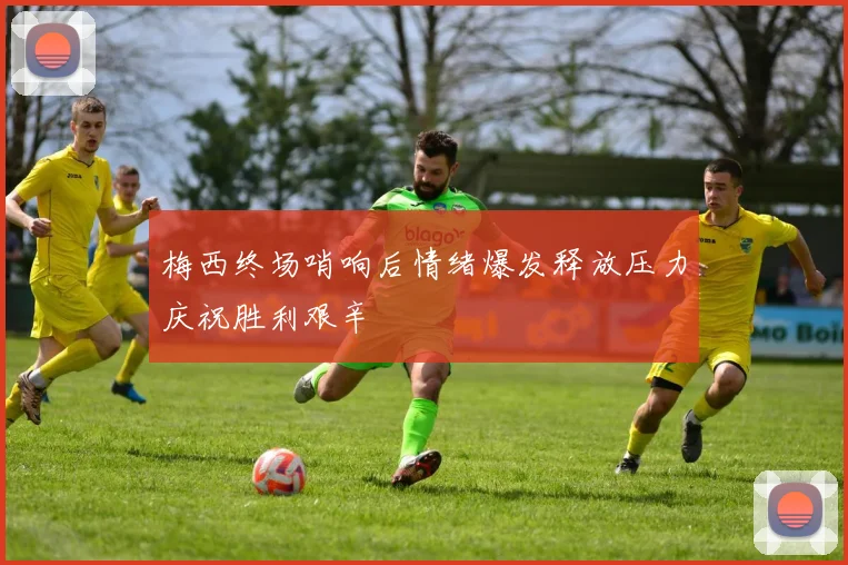 梅西终场哨响后情绪爆发释放压力庆祝胜利艰辛