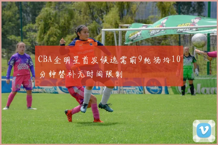 CBA全明星首发候选需前9轮场均10分钟替补无时间限制