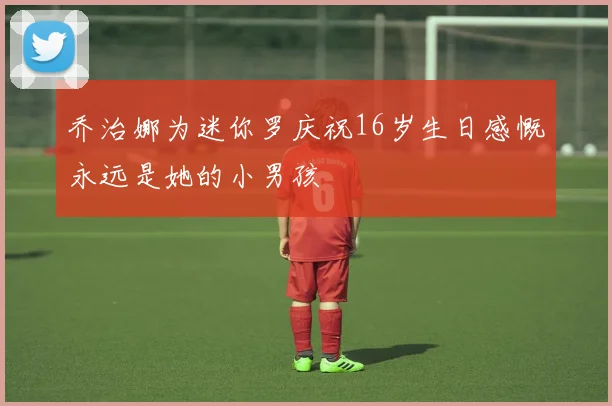 乔治娜为迷你罗庆祝16岁生日感慨永远是她的小男孩