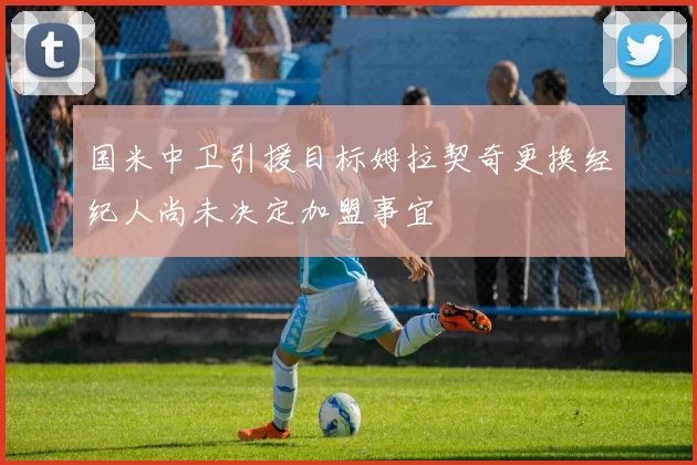国米中卫引援目标姆拉契奇更换经纪人尚未决定加盟事宜